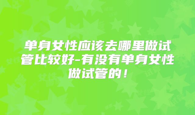 单身女性应该去哪里做试管比较好-有没有单身女性做试管的！
