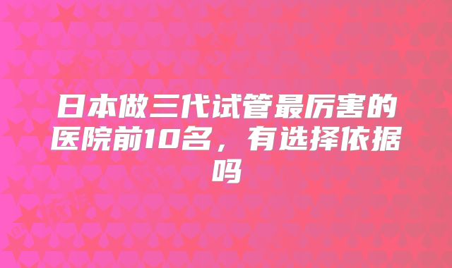 日本做三代试管最厉害的医院前10名，有选择依据吗
