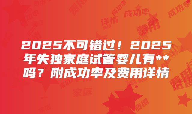2025不可错过！2025年失独家庭试管婴儿有**吗？附成功率及费用详情