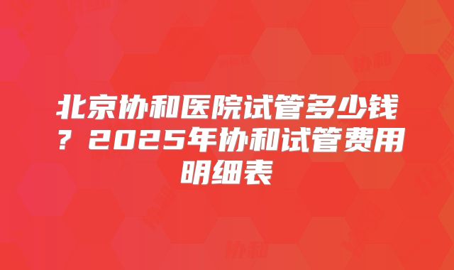 北京协和医院试管多少钱？2025年协和试管费用明细表