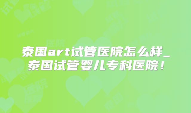 泰国art试管医院怎么样_泰国试管婴儿专科医院!