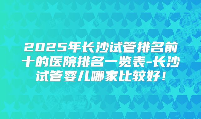 2025年长沙试管排名前十的医院排名一览表-长沙试管婴儿哪家比较好！
