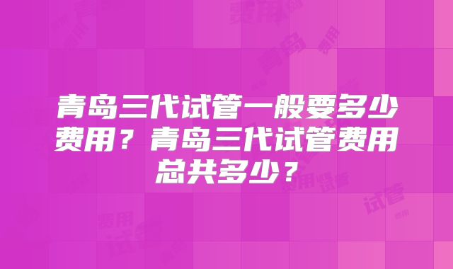 青岛三代试管一般要多少费用？青岛三代试管费用总共多少？