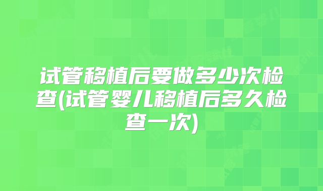 试管移植后要做多少次检查(试管婴儿移植后多久检查一次)
