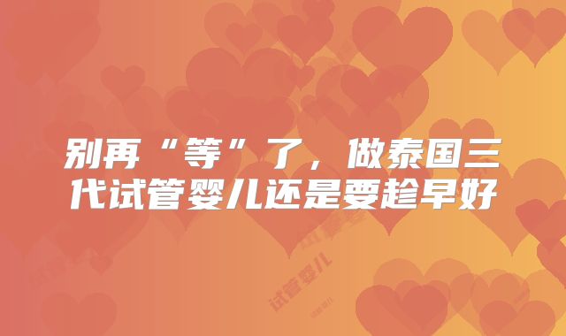 别再“等”了，做泰国三代试管婴儿还是要趁早好