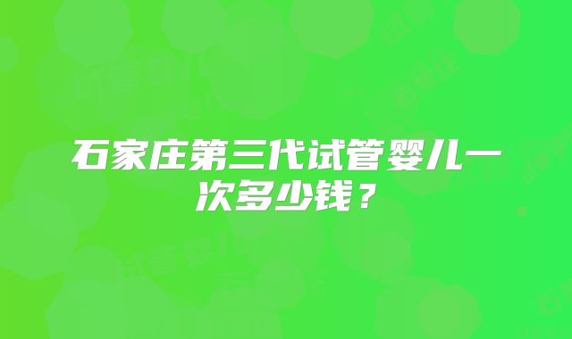 石家庄第三代试管婴儿一次多少钱？