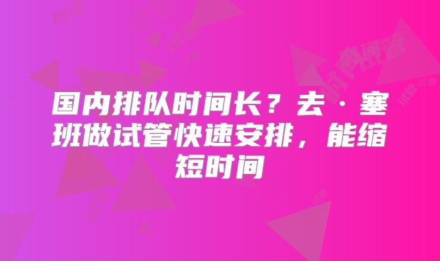 国内排队时间长？去·塞班做试管快速安排，能缩短时间