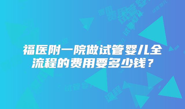 福医附一院做试管婴儿全流程的费用要多少钱？