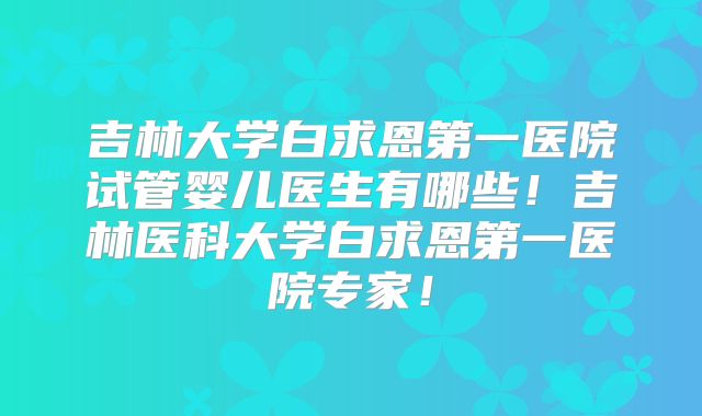 吉林大学白求恩第一医院试管婴儿医生有哪些！吉林医科大学白求恩第一医院专家！
