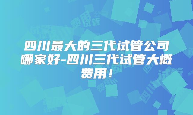 四川最大的三代试管公司哪家好-四川三代试管大概费用!