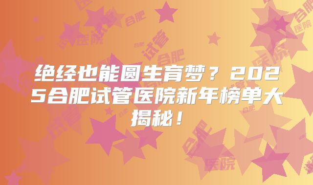 绝经也能圆生育梦？2025合肥试管医院新年榜单大揭秘！