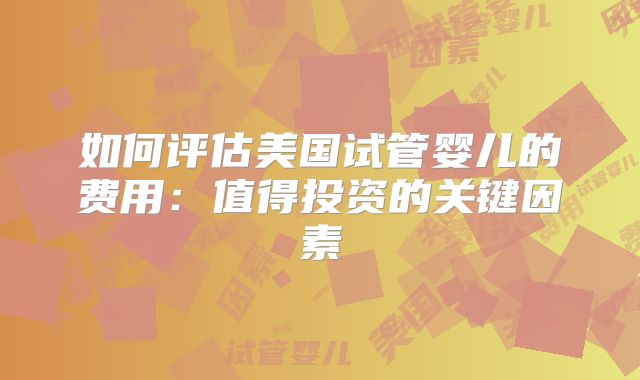 如何评估美国试管婴儿的费用:值得投资的关键因素