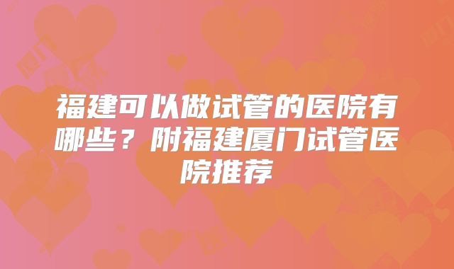 福建可以做试管的医院有哪些?附福建厦门试管医院推荐