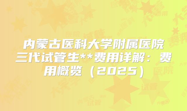 内蒙古医科大学附属医院三代试管生**费用详解：费用概览（2025）