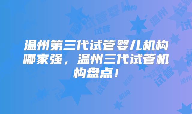 温州第三代试管婴儿机构哪家强,温州三代试管机构盘点!