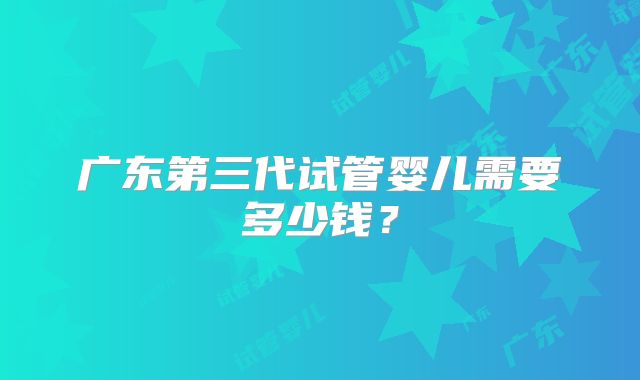 广东第三代试管婴儿需要多少钱？