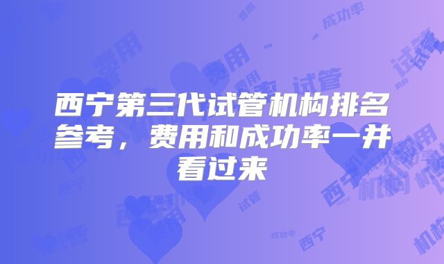 西宁第三代试管机构排名参考，费用和成功率一并看过来