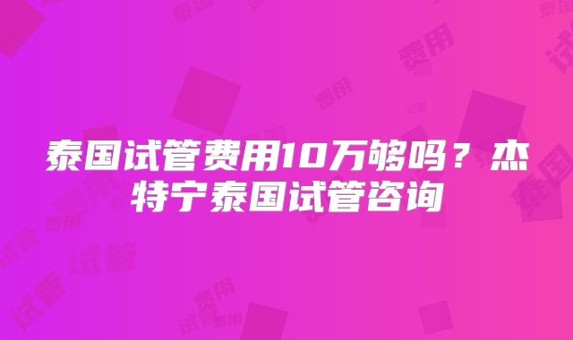 泰国试管费用10万够吗?杰特宁泰国试管咨询
