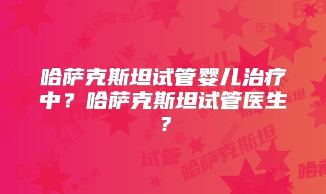 哈萨克斯坦试管婴儿治疗中？哈萨克斯坦试管医生？
