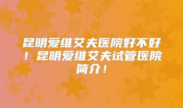 昆明爱维艾夫医院好不好！昆明爱维艾夫试管医院简介！