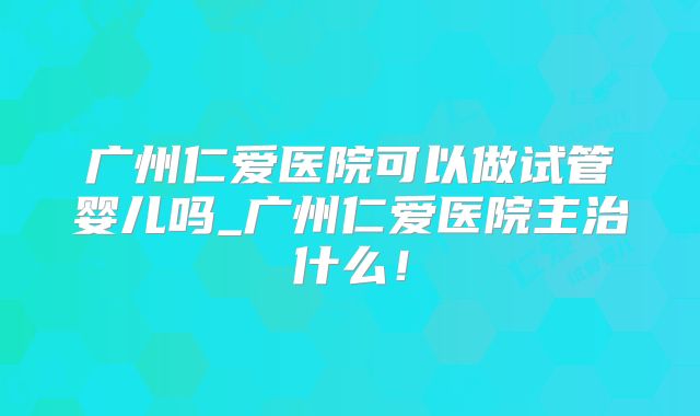 广州仁爱医院可以做试管婴儿吗_广州仁爱医院主治什么！