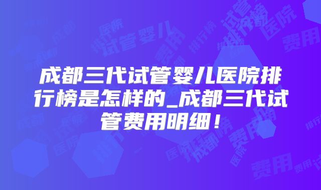 成都三代试管婴儿医院排行榜是怎样的_成都三代试管费用明细！