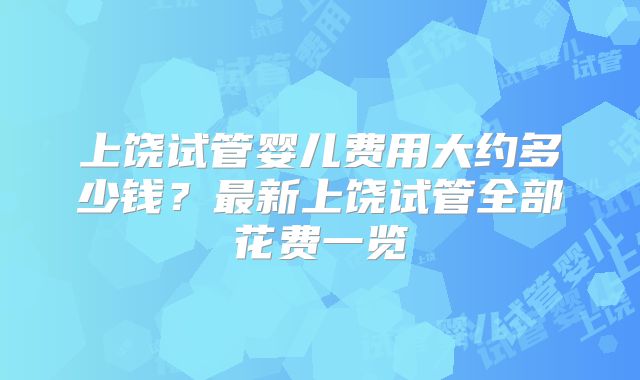 上饶试管婴儿费用大约多少钱？最新上饶试管全部花费一览