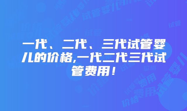 一代、二代、三代试管婴儿的价格,一代二代三代试管费用！
