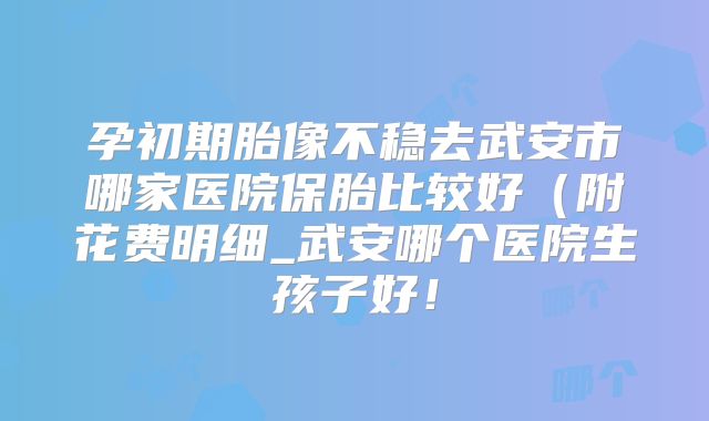 孕初期胎像不稳去武安市哪家医院保胎比较好(附花费明细_武安哪个医院生孩子好!
