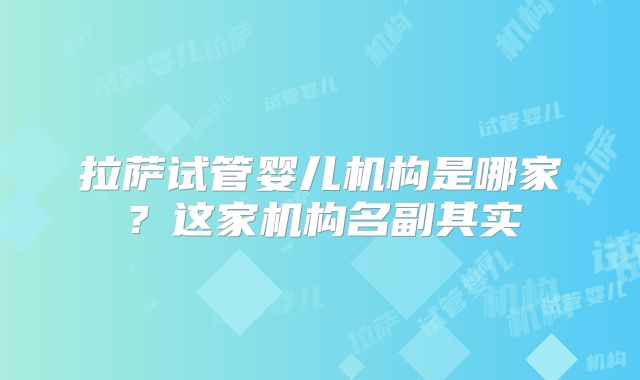 拉萨试管婴儿机构是哪家?这家机构名副其实