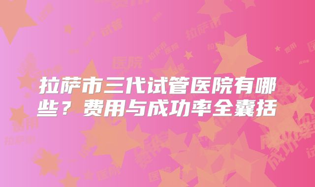 拉萨市三代试管医院有哪些？费用与成功率全囊括