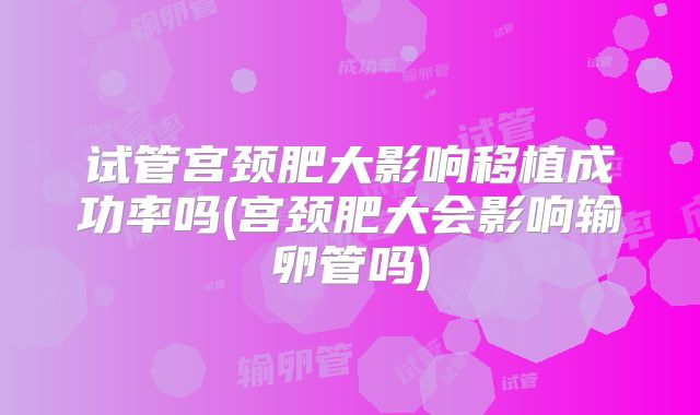 试管宫颈肥大影响移植成功率吗(宫颈肥大会影响输卵管吗)