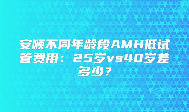 安顺不同年龄段AMH低试管费用:25岁vs40岁差多少?
