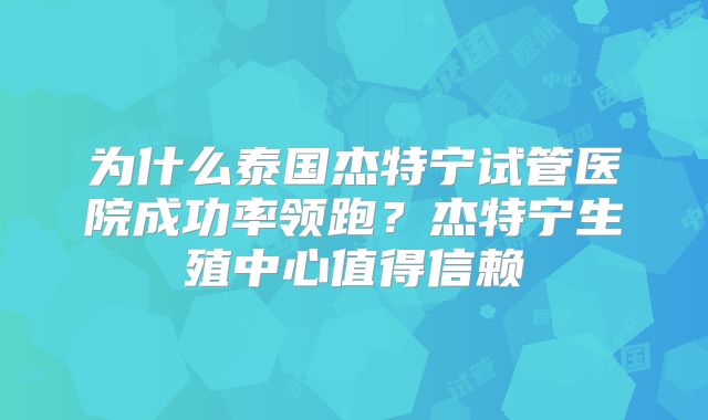 为什么泰国杰特宁试管医院成功率领跑?杰特宁生殖中心值得信赖