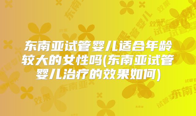 东南亚试管婴儿适合年龄较大的女性吗(东南亚试管婴儿治疗的效果如何)