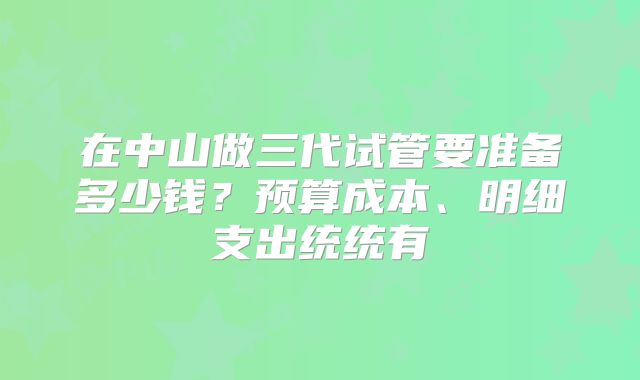 在中山做三代试管要准备多少钱?预算成本、明细支出统统有
