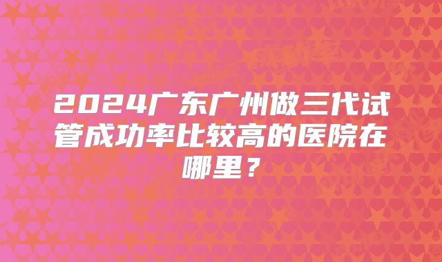 2024广东广州做三代试管成功率比较高的医院在哪里?