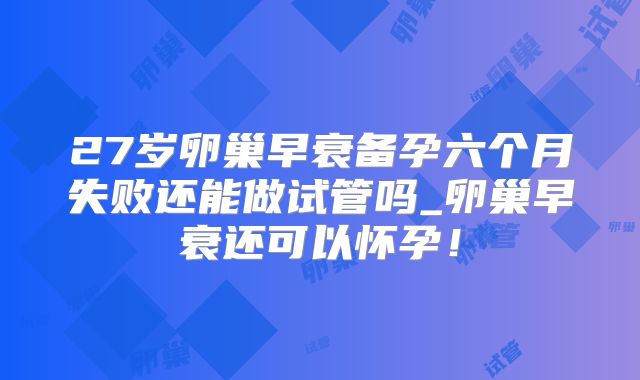 27岁卵巢早衰备孕六个月失败还能做试管吗_卵巢早衰还可以怀孕！