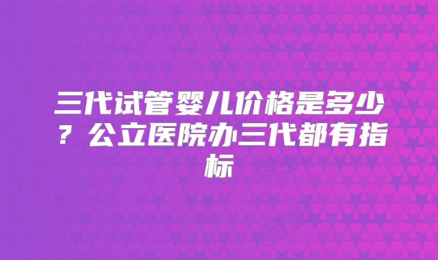 三代试管婴儿价格是多少？公立医院办三代都有指标