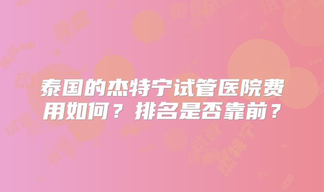 泰国的杰特宁试管医院费用如何？排名是否靠前？