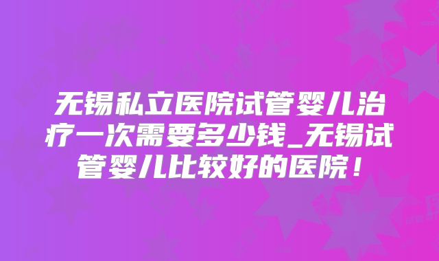 无锡私立医院试管婴儿治疗一次需要多少钱_无锡试管婴儿比较好的医院!