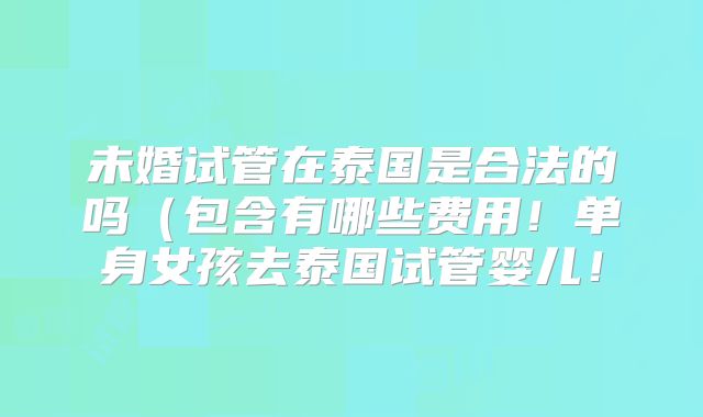 未婚试管在泰国是合法的吗(包含有哪些费用!单身女孩去泰国试管婴儿!