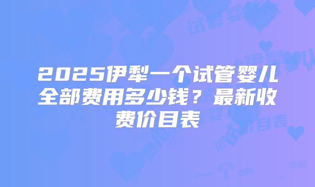 2025伊犁一个试管婴儿全部费用多少钱？最新收费价目表