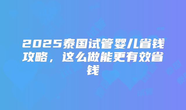 2025泰国试管婴儿省钱攻略，这么做能更有效省钱