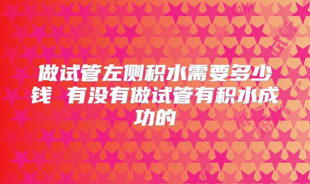 做试管左侧积水需要多少钱 有没有做试管有积水成功的