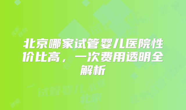 北京哪家试管婴儿医院性价比高，一次费用透明全解析