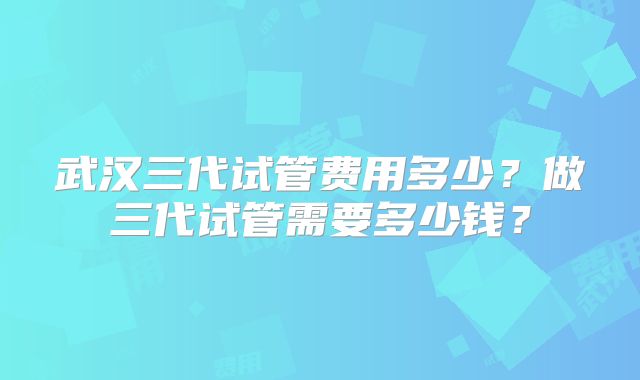 武汉三代试管费用多少?做三代试管需要多少钱?