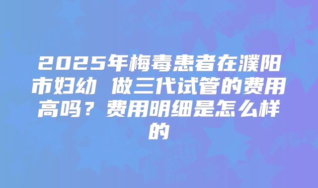 2025年梅毒患者在濮阳市妇幼 做三代试管的费用高吗？费用明细是怎么样的