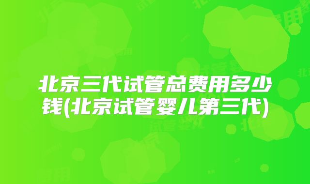 北京三代试管总费用多少钱(北京试管婴儿第三代)
