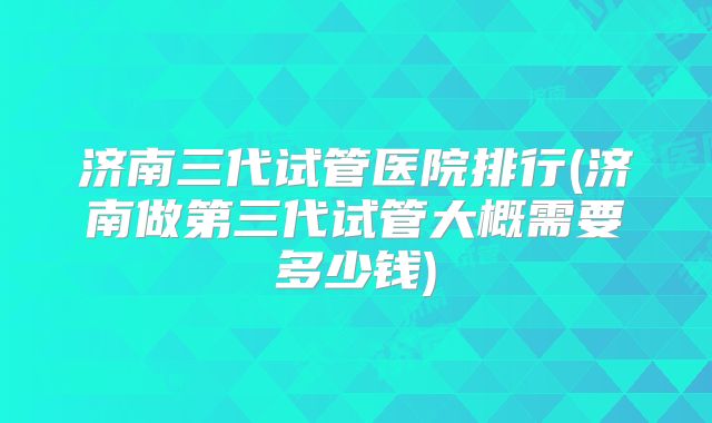 济南三代试管医院排行(济南做第三代试管大概需要多少钱)